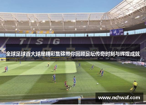 全球足球百大球星精彩集锦带你回顾足坛传奇时刻与辉煌成就